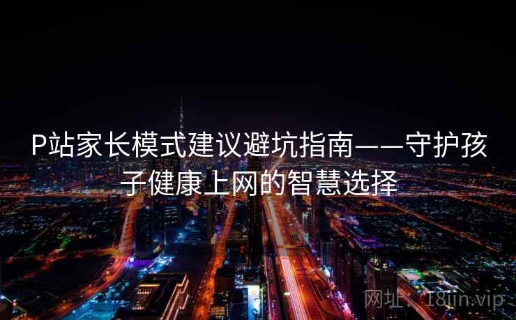 P站家长模式建议避坑指南——守护孩子健康上网的智慧选择 P站家长模式建议避坑指南——守护孩子健康上网的智慧选择