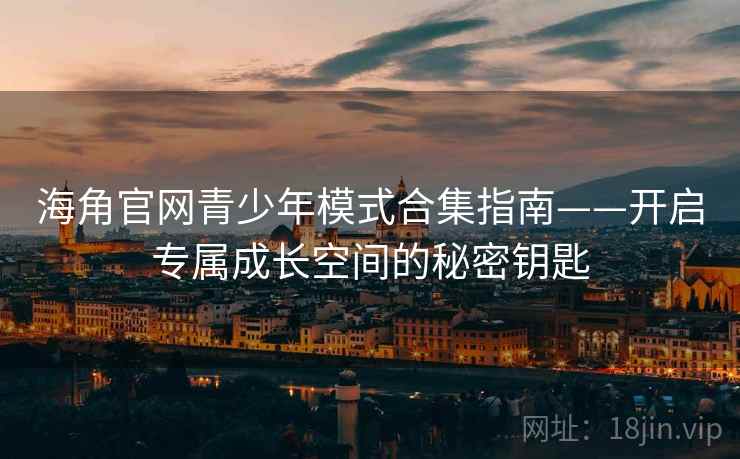 海角官网青少年模式合集指南——开启专属成长空间的秘密钥匙