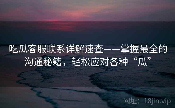 吃瓜客服联系详解速查——掌握最全的沟通秘籍，轻松应对各种“瓜”