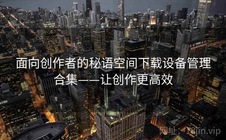 面向创作者的秘语空间下载设备管理合集——让创作更高效 面向创作者的秘语空间下载设备管理合集——让创作更高效