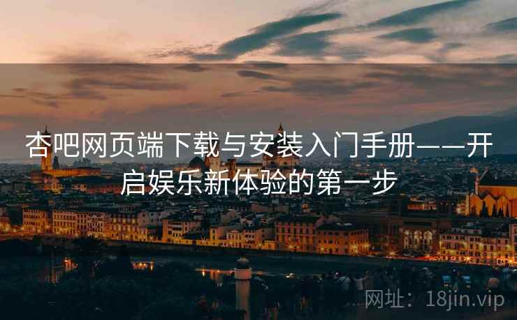 杏吧网页端下载与安装入门手册——开启娱乐新体验的第一步