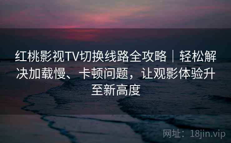 红桃影视TV切换线路全攻略｜轻松解决加载慢、卡顿问题，让观影体验升至新高度