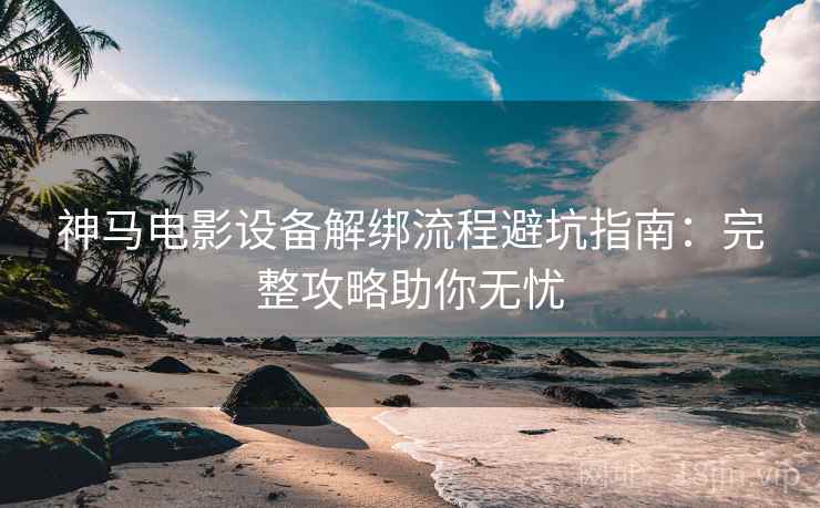 神马电影设备解绑流程避坑指南：完整攻略助你无忧