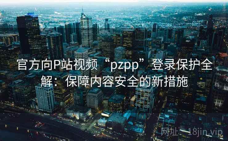 官方向P站视频“pzpp”登录保护全解：保障内容安全的新措施