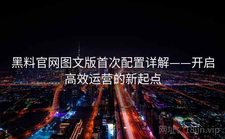 黑料官网图文版首次配置详解——开启高效运营的新起点