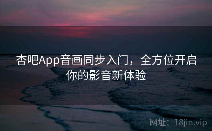 杏吧App音画同步入门，全方位开启你的影音新体验