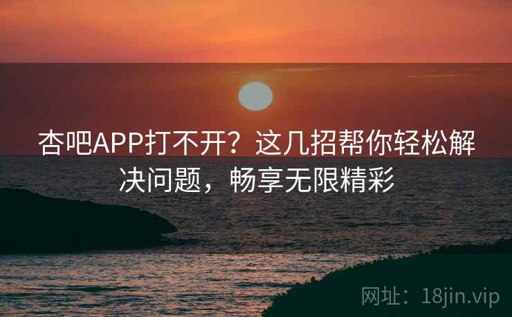 杏吧APP打不开？这几招帮你轻松解决问题，畅享无限精彩