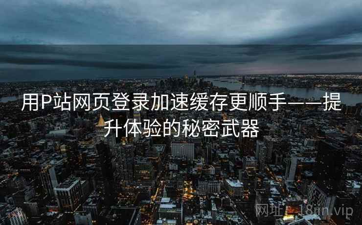 用P站网页登录加速缓存更顺手——提升体验的秘密武器