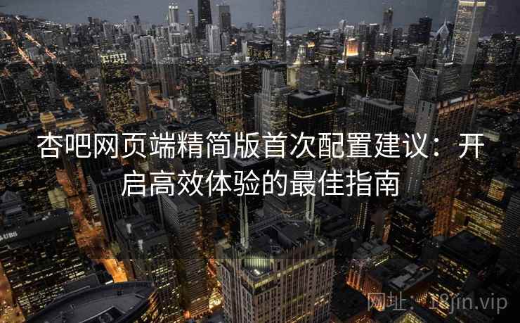 杏吧网页端精简版首次配置建议:开启高效体验的最佳指南 杏吧网页端精简版首次配置建议:开启高效体验的最佳指南